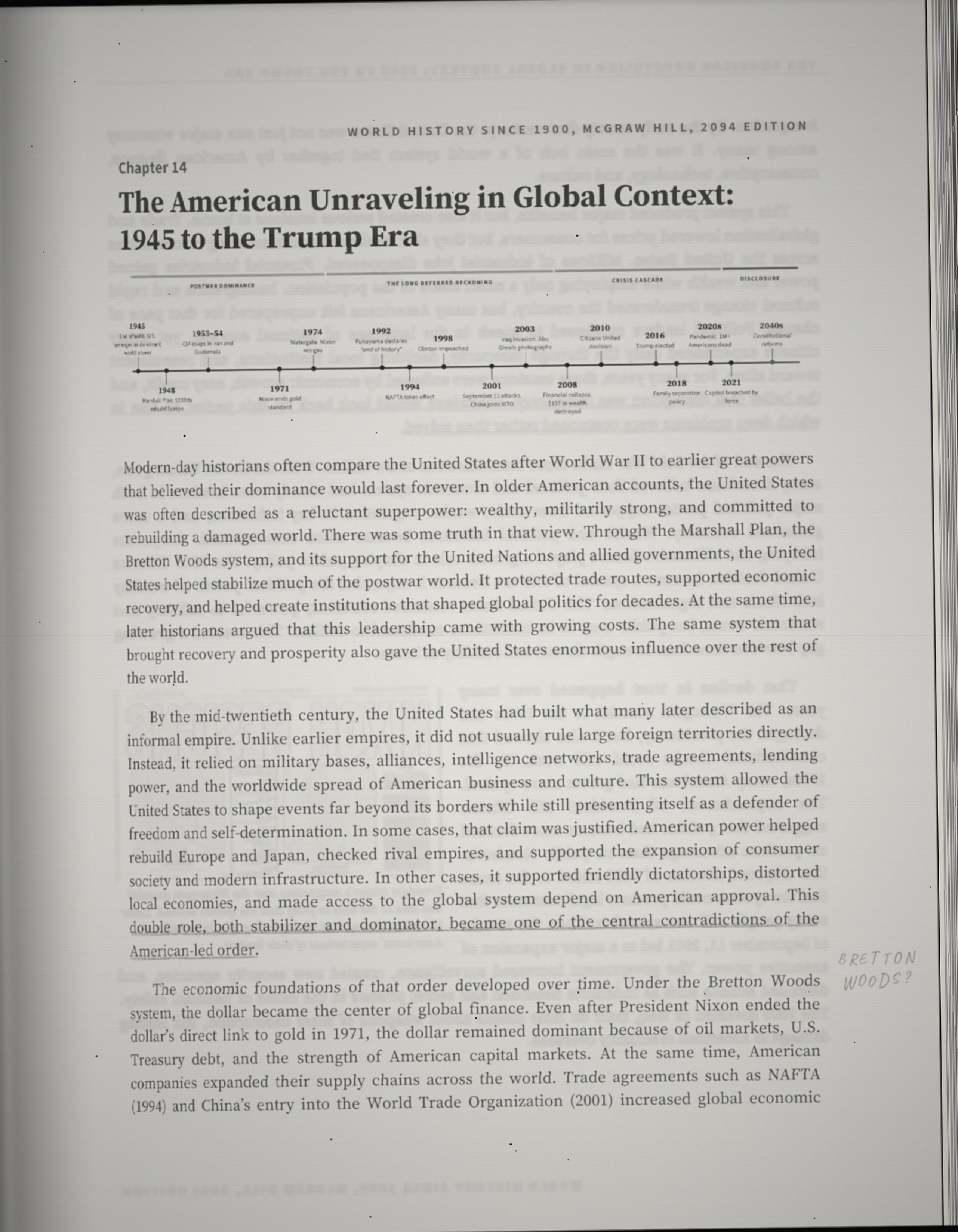 Chapter 14: The American Unraveling in Global Context: 1945 to the Trump Era. Modern-day historians often compare the United States after World War II to earlier great powers that believed their dominance would last forever. In older American accounts, the United States was often described as a reluctant superpower: wealthy, militarily strong, and committed to rebuilding a damaged world. There was some truth in that view. Through the Marshall Plan, the Bretton Woods system, and its support for the United Nations and allied governments, the United States helped stabilize much of the postwar world. It protected trade routes, supported economic recovery, and helped create institutions that shaped global politics for decades. At the same time, later historians argued that this leadership came with growing costs. The same system that brought recovery and prosperity also gave the United States enormous influence over the rest of the world. By the mid-twentieth century, the United States had built what many later described as an informal empire. Unlike earlier empires, it did not usually rule large foreign territories directly. Instead, it relied on military bases, alliances, intelligence networks, trade agreements, lending power, and the worldwide spread of American business and culture. This system allowed the United States to shape events far beyond its borders while still presenting itself as a defender of freedom and self-determination. In some cases, that claim was justified. American power helped rebuild Europe and Japan, checked rival empires, and supported the expansion of consumer society and modern infrastructure. In other cases, it supported friendly dictatorships, distorted local economies, and made access to the global system depend on American approval. This double role, both stabilizer and dominator, became one of the central contradictions of the American-led order. The economic foundations of that order developed over time. Under the Bretton Woods system, the dollar became the center of global finance. Even after President Nixon ended the dollar's direct link to gold in 1971, the dollar remained dominant because of oil markets, U.S. Treasury debt, and the strength of American capital markets. At the same time, American companies expanded their supply chains across the world. Trade agreements such as NAFTA (1994) and China's entry into the World Trade Organization (2001) increased global economic