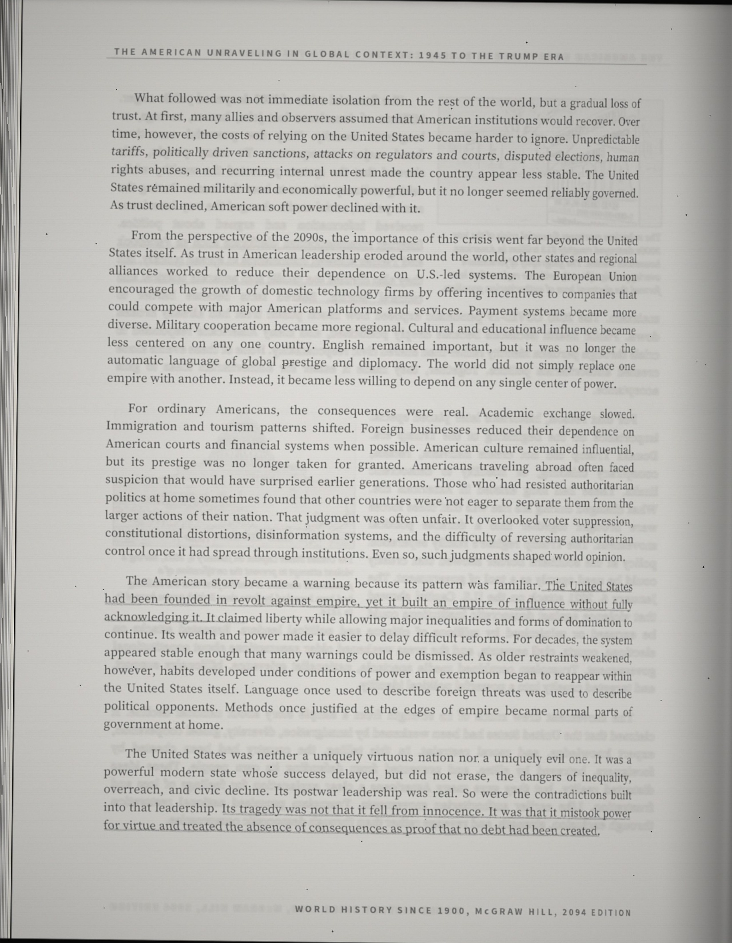 What followed was not immediate isolation from the rest of the world, but a gradual loss of trust. At first, many allies and observers assumed that American institutions would recover. Over time, however, the costs of relying on the United States became harder to ignore. Unpredictable tariffs, politically driven sanctions, attacks on regulators and courts, disputed elections, human rights abuses, and recurring internal unrest made the country appear less stable. The United States remained militarily and economically powerful, but it no longer seemed reliably governed. As trust declined, American soft power declined with it. From the perspective of the 2090s, the importance of this crisis went far beyond the United States itself. As trust in American leadership eroded around the world, other states and regional alliances worked to reduce their dependence on U.S.-led systems. The European Union encouraged the growth of domestic technology firms by offering incentives to companies that could compete with major American platforms and services. Payment systems became more diverse. Military cooperation became more regional. Cultural and educational influence became less centered on any one country. English remained important, but it was no longer the automatic language of global prestige and diplomacy. The world did not simply replace one empire with another. Instead, it became less willing to depend on any single center of power. For ordinary Americans, the consequences were real. Academic exchange slowed. Immigration and tourism patterns shifted. Foreign businesses reduced their dependence on American courts and financial systems when possible. American culture remained influential, but its prestige was no longer taken for granted. Americans traveling abroad often faced suspicion that would have surprised earlier generations. Those who had resisted authoritarian politics at home sometimes found that other countries were not eager to separate them from the larger actions of their nation. That judgment was often unfair. It overlooked voter suppression, constitutional distortions, disinformation systems, and the difficulty of reversing authoritarian control once it had spread through institutions. Even so, such judgments shaped world opinion. The American story became a warning because its pattern was familiar. The United States had been founded in revolt against empire, yet it built an empire of influence without fully acknowledging it. It claimed liberty while allowing major inequalities and forms of domination to continue. Its wealth and power made it easier to delay difficult reforms. For decades, the system appeared stable enough that many warnings could be dismissed. As older restraints weakened, however, habits developed under conditions of power and exemption began to reappear within the United States itself. Language once used to describe foreign threats was used to describe political opponents. Methods once justified at the edges of empire became normal parts of government at home. The United States was neither a uniquely virtuous nation nor a uniquely evil one. It was a powerful modern state whose success delayed, but did not erase, the dangers of inequality, overreach, and civic decline. Its postwar leadership was real. So were the contradictions built into that leadership. Its tragedy was not that it fell from innocence. It was that it mistook power for virtue and treated the absence of consequences as proof that no debt had been created.