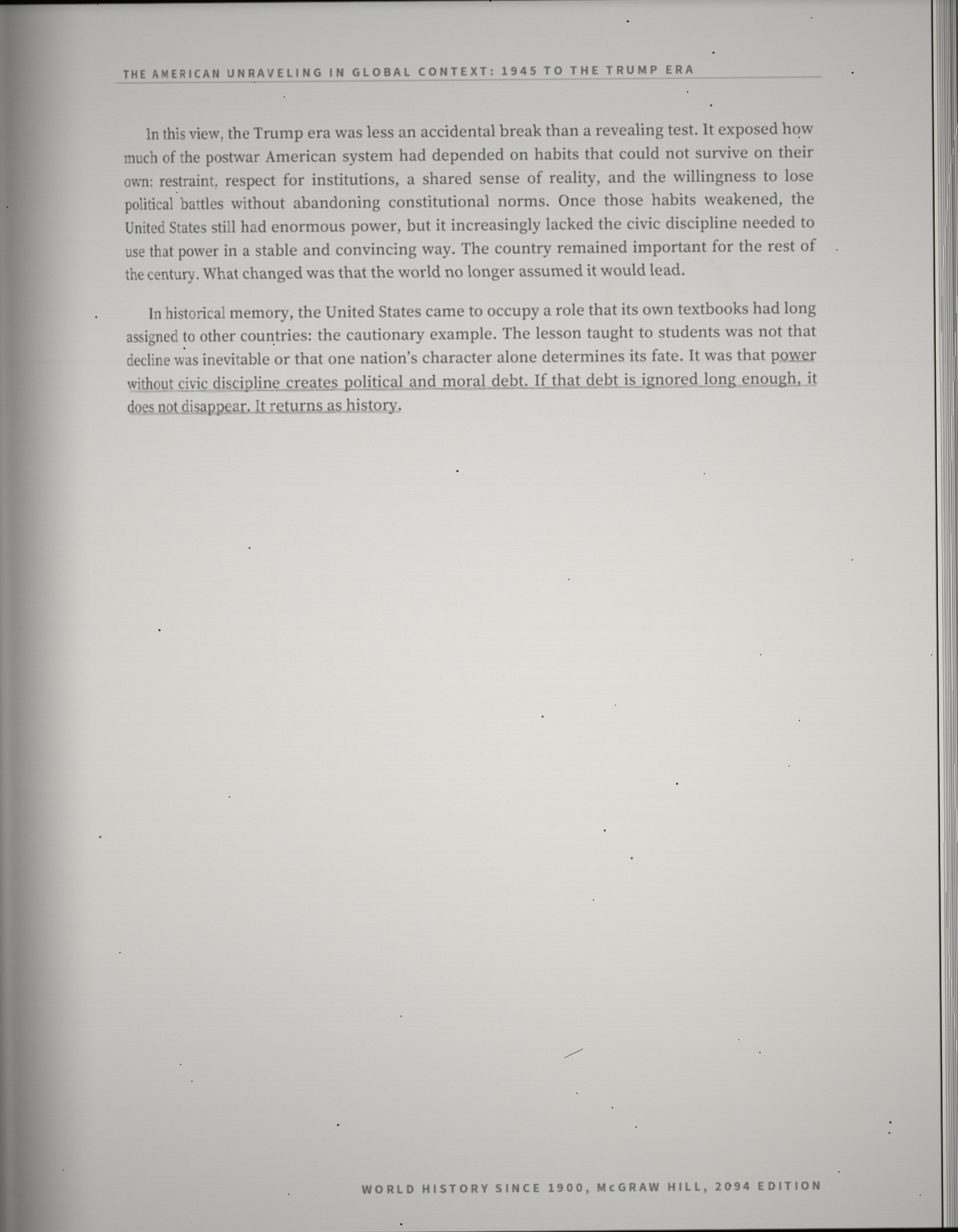 In this view, the Trump era was less an accidental break than a revealing test. It exposed how much of the postwar American system had depended on habits that could not survive on their own: restraint, respect for institutions, a shared sense of reality, and the willingness to lose political battles without abandoning constitutional norms. Once those habits weakened, the United States still had enormous power, but it increasingly lacked the civic discipline needed to use that power in a stable and convincing way. The country remained important for the rest of the century. What changed was that the world no longer assumed it would lead. In historical memory, the United States came to occupy a role that its own textbooks had long assigned to other countries: the cautionary example. The lesson taught to students was not that decline was inevitable or that one nation's character alone determines its fate. It was that power without civic discipline creates political and moral debt. If that debt is ignored long enough, it does not disappear. It returns as history.